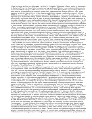 TO and increase in tariff rate on a sliding scale. Use ofRAPID URBANIZATION treated effluents, in place of filtered water
for During last 50 years the share of urban horticulture and large gardens, and fitting of waste-population in the country has
increased from 14% to not taps on public stand-posts to avoid wastage of33%. During the last fifty years the population of
water should be encouraged.India has grown two and half times, but Urban Indiahas grown by nearly five times. India‘s
population WASTEWATER GENERATIONhas already crossed 1 billion mark and it has been Between years 2000 and
2050 freshwaterassessed that the urban population may reach 50% withdrawals by urban areas will rise from anof the total
population by the middle of this century, estimated minimum of about 15 BCM to a projectedas against about 33% at present.
Already there is maximum of about 60 BCM. About 80 percent willacute shortage of drinking water supply in cities like be
returned as polluted wastewater to nearby surfaceBangalore, Delhi, Mumbai, Hyderabad and Chennai water bodies. This will
result in massive pollution ofand water is being transmitted long distance to cater fresh surface water resources. A large part
of theto the needs. Between years 2000 and 2050 sewage in most of the municipalities is still flowingfreshwater withdrawals
by urban areas will rise into the aquatic environment without any treatment,from an estimated minimum of about 15 BCM to
a thereby increasing the oxygen demand in shrinkingprojected maximum of about 60 BCM. Options like water bodies and
increasing the bacterial load ofwatershed management, rainwater harvesting, water, the main cause of water borne
diseases.groundwater exploitations, which create spatially Discharge of untreated domestic waste water isdistributed
resources, are unable to meet these predominant source of pollution of aquatic resourcesconcentrated demands. Supply of
safe drinking water in India. Urban centers contribute more than 25%to such a large urban population besides meeting the of
the sewage generation in the country. The smallercommercial, industrial, cattle and recreational towns and rural areas do not
contribute significantpurposes is proving a Herculean task and calls for amounts of sewage due to low per capita
watercreating concentrated sources of water to meet the supply. Waste water generated in these areasconcentrated demands.
normally percolates in the soil or evaporates. Owing to the indiscriminate discharge of untreated sewageWATER
CONSERVATION and industrial effluents into natural water bodies, the Water Conservation has three broad quality of
surface water as well as ground water isconnotations; maximum storage of rainwater, deteriorating. A result of this is that the
principaleconomical and optimal use including prevention of drinking water supply sources of cities and townswastage/
leakage and multiple use – Reuse and are becoming polluted of which is increasingRecycling. In urban water supply almost
30 to 40% considerably the cost of water treatment.of the water is wasted through the distribution Even in the mega cities
namely Mumbai,system. In Industrial sector also, there is a scope of Calcutta, Delhi and Chennai; wherein about two
thirdeconomy in use of water. Public awareness should of the total wastewater of 23 metro cities isbe generated through a
massive campaign of generated, the waste management is highlycommunication through all available media and by
unsatisfactory despite the huge infrastructure andthe utility management itself setting an example for paraphernalia due to
many socio-political andconservation. All urban dwellers should be made managerial problems. Of the wastewater
generatedaware of the source from which water is being in Class I cities, 12 metropolitan cities accounted forbrought to the
city and from which additional water about 65 percent. Mumbai and Delhi generated morewill have to be brought in the
future. They should wastewater than that generated in all the Class IIbe aware of the costs involved, not only in financial
cities together. About 80% of about 20% collected 57
58. wastewater in these cities was receiving primary or especially during lean season for various diverse usesprimary and
secondary treatment. Further, out of the has greatly diminished the dry flows in streams. Towastewater generated in Class II
cities, only 5% reverse this situation, moderation of floods andwas being collected and only 2% was receiving some
increasing the dry season flows is imperative. Thekind of treatment. Almost all the wastewater was increasing discharge of
domestic and industrialbeing disposed in the rivers and agricultural lands, wastes has also led to the contamination of
groundaffecting surface and ground water; creating highly water, making it unfit for human consumption atalarming
situation. many places. In some regions, over-exploitation of The major water polluting industries are leather, ground water
has led to salinity ingress and severesugar, distilleries, paper and pulp, chemicals, iron and depletion of ground water
accentuated by lowsteel, and metal plating. A large part of industrial recharge capabilities. For small scale sector, awater
pollution is caused by small-scale units. The scheme titled Common Effluent Treatment Plantintegration of proper water
supply, recycling and (CETP) has not been uniformity successful asreuse of water, roof water harvesting and adequate
different units within the same complex releasesanitation facilities in all cities and bigger towns is different types of effluents
which cannot be treatedabsolutely vital for revival and maintaining the through a single technology. More important,
poolingintegrity and purity of rivers eco-system. In the 8th of resources for this common cause has not foundfive-year plan
24 highly polluted stretches in rivers favour with small scale & cottage industry.of 16 states were identified and Ganga
Action PlanPhase I & II were launched which were later on Waste Water Generation from Different typesintegrated into
National River Conservation Plan. of Industries and Possible ReuseFocus of the River Action Plans has been on sewagewith
very little success with regard to the other two Industry Average Volume of Possibleforms of water pollution viz., industrial
pollution and Wasteland per Unit Percentagricultural run off. of Product Reuse Thermal Power 155 kl./hr/MW 98SURFACE
WATER POLLUTION Plant About 75% of domestic water supplies from Pulp & Paper 250 kl./tonne 50urban areas come
back as return flow, deteriorated Iron and steel 150 kl./1000 lit/tonne 40in quality due to organic, chemical and bacterial
Pharmaceutical 4.5 kl./tonne 40pollution. Even though, drains and rivers have beenfunctioning as waste disposal channels
from time Distillery 15 lit/lit of alcohol 25immemorial; but the pollution load in earlier times Textile 250 lit/kg cloth 15was
within the self-purification capacity of these Tannery 34 lit/kg of raw hides 12streams. Due to the bulk of discharge of
effluentswith very heavy doses of impurities of the modern The main challenge lies in devising instruments,day world which
are mostly untreated, the pollution which make it attractive for corporate sector toload is now manifold and beyond the selfpurification conserve and recycle water by adopting less watercapacity of the rivers. Analysis of water quality data intensive

 