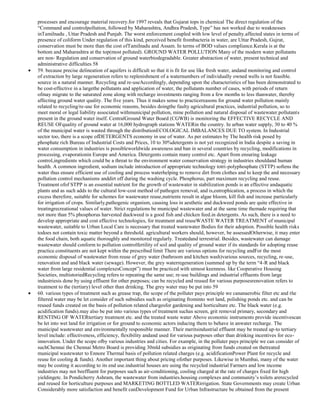 processes and encourage material recovery.for 1997 reveals that Gujarat tops in chemical The direct regulation of the
―Command and controlpollution, followed by Maharashtra, Andhra Pradesh, Type‖ has not worked due to weaknesses
inTamilnadu , Uttar Pradesh and Punjab. The worst enforcement coupled with low level of penalty.affected states in terms of
presence of coliform Under regulation of this kind, perceived benefit frombacteria in water, are Uttar Pradesh, Gujrat,
conservation must be more than the cost ofTamilnadu and Assam. In terms of BOD values compliance.Kerala is at the
bottom and Maharashtra at the top(most polluted). GROUND WATER POLLUTION Many of the modern water pollutants
are non- Regulation and conservation of ground waterbiodegradable. Greater abstraction of water, present technical and
administrative difficulties 58
59. because precise delineation of aquifers is difficult so that it is fit for use like fresh water, andand monitoring and control
of extraction by large regeneration refers to replenishment of a waternumbers of individually owned wells is not feasible.
source in a natural manner. Recycling and re-useAccordingly, depending upon the characteristics of has been demonstrated to
be cost-effective in a largethe pollutants and application of water, the pollutants number of cases, with periods of return
ofmay migrate to the saturated zone along with recharge investments ranging from a few months to less thanwater, thereby
affecting ground water quality. The five years. Thus it makes sense to practicereasons for ground water pollution mainly
related to recycling/re-use for economic reasons, besides doingthe faulty agricultural practices, industrial pollution, so to
meet moral or legal liability associated withmunicipal pollution, mine pollution and natural disposal of wastewater.pollutants
present in the ground water itself. CentralGround Water Board (CGWB) is monitoring the EFFECTIVE RECYCLE AND
REUSE OFquality of ground water at 16,000 hydrograph stations WATERin the country. In urban water supply, 30 to 40 %
of the municipal water is wasted through the distributionECOLOGICAL IMBALANCES DUE TO system. In Industrial
sector too, there is a scope ofDETERGENTS economy in use of water. As per estimates by The health risk posed by
phosphate rich Bureau of Industrial Costs and Prices, 10 to 30%detergents is not yet recognized in India despite a saving in
water consumption in industries is possibleworldwide awareness and ban in several countries by recycling, modifications in
processing, evaporationin Europe and America. Detergents contain many control etc. Apart from ensuring leakage
control,ingredients which could be a threat to the environment water conservation strategy in industries shouldand human
health. A common ingredient, sodium include introduction of appropriate technology totri-polyphosphate (STTP) softens the
water thus ensure efficient use of cooling and process waterhelping to remove dirt from clothes and to keep the and necessary
pollution control mechanisms anddirt off during the washing cycle. Phosphorus, part maximum recycling and reuse.
Treatment ofof STPP is an essential nutrient for the growth of wastewater in stabilization ponds is an effective andaquatic
plants and as such adds to the cultural low-cost method of pathogen removal, and is,eutrophication, a process in which the
excess therefore, suitable for schemes for wastewater reuse,nutrients result in algae bloom, kill fish and increase particularly
for irrigation of crops. Similarly,pathogenic organism, causing loss in aesthetic and duckweed ponds are quite effective in
treatingrecreational values of water. Strict regulations be municipal wastewater and at the same time themade requiring that
not more than 5% phosphorus harvested duckweed is a good fish and chicken feed.in detergents. As such, there is a need to
develop appropriate and cost effective technologies, for treatment and reuseWASTE WATER TREATMENT of municipal
wastewater, suitable to Urban Local Care is necessary that treated wastewater Bodies for their adoption. Possible health risks
todoes not contain toxic matter beyond a threshold. agricultural workers should, however, be assessedOtherwise, it may enter
the food chain, both aquatic thoroughly and monitored regularly. Treatedand terrestrial. Besides, wastewater can damage
wastewater should conform to pollution controlfertility of soil and quality of ground water if its standards for adopting reuse
practice.constituents are not kept within the prescribed limit There are various options for recycling andFor the most
economic disposal of wastewater from reuse of grey water (bathroom and kitchen wash)various sources, recycling, re-use,
renovation and and black water (sewage). However, the grey waterregeneration (summed up by the term ―4-R and black
water from large residential complexesConcept‖) must be practiced with utmost keenness. like Cooperative Housing
Societies, multistoriedRecycling refers to repeating the same use; re-use buildings and industrial effluents from large
industriesis done by using effluent for other purposes; can be recycled and reused for various purposesrenovation refers to
treatment to the (tertiary) level other than drinking. The grey water may be put into 59
60. various types of treatment such as grease trap, the scope of the polluter pays principle we cananaerobic filter etc and the
filtered water may be let consider of such subsidies such as originating frominto wet land, polishing ponds etc. and can be
reused funds created on the basis of pollution related chargesfor gardening and horticulture etc. The black water (e.g.
acidification funds).may also be put into various types of treatment suchas screen, grit removal primary, secondary and
RENTING OF WATERtertiary treatment etc. and the treated waste water Above economic instruments provide incentivescan
be let into wet land for irrigation or for ground to economic actors inducing them to behave in anwater recharge. The
municipal wastewater and environmentally responsible manner. Their meritsindustrial effluent may be treated up-to tertiary
level include: effectiveness, efficiency, flexibility andand used for various purposes other than drinking incentives for ecoinnovation. Under the scope ofby various industries and cities. For example, in the polluter pays principle we can consider of
suchChennai the Chennai Metro Board is providing 30mld subsidies as originating from funds created on thetreated
municipal wastewater to Ennore Thermal basis of pollution related charges (e.g. acidificationPower Plant for recycle and
reuse for cooling & funds). Another important thing about pricing ofother purposes. Likewise in Mumbai, many of the water
may be costing it according to its end use.industrial houses are using the recycled industrial Farmers and low income
industries may not beeffluent for purposes such as air-conditioning, cooling charged at the rate of charges fixed for high
yieldingetc. In Pondicherry Ashram, the wastewater from industries.housing complexes and community‘s toilets arerecycled
and reused for horticulture purposes and MARKETING BOTTLED WATERirrigation. State Governments may create Urban
Considerably more satisfaction and benefit canDevelopment Fund for Urban Infrastructure be obtained from the present

 