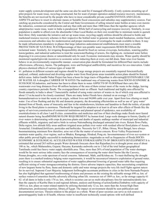 water supply system,development and the same can also be used for if managed efficiently. Costly systems aresetting up of
pilot projects for waste reuse, recycling constructed, but for want of proper operation andand resource recovery. maintenance,
the benefits are not received by the people who have to incur considerable private costsINCENTIVES AND LEGAL
ASPECTS and have to resort to alternate means or Suitable fiscal concessions and subsidies may supplementary sources. Fast
catching up practicebe considered by the Central and State Governments of selling mineral water bottles at rates even moreto
the industries, commercial establishments and any than milk and more than 1000 times than the tapother agencies which
adopt/practice waste reuse, water in India is paradoxical. While half of ourrecycling and resource recovery. Similarly, in case
population is unable to afford even the absolutethe Urban Local Bodies on their own would like to minimum needs to quench
their thirst. Only watertake the initiative and set up waste reuse, recycling supply utilities should be allowed to bottle and
marketand resource recovery schemes in their respective the bottled water to generate much-needed fundsareas, similar fiscal
concessions and subsidies may for modernization and proper maintenance of existingalso be made available to them. It may
be made infrastructure.mandatory in phases that large industries andcommercial establishments must meet a sizeable
PROTECTION OF NATURAL WATERpercentage of their non-potable water requirements RESOURCESfrom the
reclaimed water. Similarly, for irrigating Responsibility should be fixed on various civiccrops, horticulture, watering public
lawns/gardens, and industrial authorities to treat the wastewaterflushing of sewers, fire-fighting etc. reclaimed water before
disposing it in conveyance drains or naturalshould only be used. Economic instruments may streams. Water quality should be
monitored regularlyprovide incentives to economic actors inducting them at every out-fall drain. State wise river basinto
behave in an environmentally responsible manner. conservation plan should be formulated for differentTheir merits include:
effectiveness, efficiency, basins. The pathogenic, toxic and biological andflexibility and incentives for eco-innovation. Under
physico-chemical effects of various types of water 60
61. pollution in different scenario and regions should be Large storage projects are essentially required forscientifically
analysed, collated, understood and diverting surplus water from flood prone areas tosuitable action plans should be framed.
deficit areas. Indira Gandhi Nahar Project has been a boon for large tracts of Rajasthan in alleviatingQUESTIONABLE USE
OF WATER AS A droughts.CARRIER OF WASTES The traditional way of removing wastes from SOCIO-ECONOMIC &
ECOLOGICALindustries, and homes has been to dilute them in water ASPECTS OF FLOODSand then carry this
wastewater over long distances Over 40 million hectares of the area of theto extract most of the waste in the sludge, leaving
country experiences periodic floods. The averagepolluted water as effluent. Such traditional and highly area affected by
floods annually in India is about 7.5unscientific method of using water carriers of wastes m. ha of which crop area affected is
about 3.5 m.ha.need to be closely examined. There are many better Floods have claimed on an average 1,529
humanalternatives to treat the waste at its origin, without lives and 94,000 cattle ever year. Apart from loss ofusing so much
water. Use of low flushing and dry life and domestic property, the devastating effectstoilets as well as use of ‗grey water‘
drained from of floods, sense of insecurity and fear in the mindsshowers, kitchens and laundries to flush the toilets, of people
living in the flood plains is enormous. Theshould be targeted for adoption in at least in all new after effects of floods like the
agony of survivors,construction of commercial institutions and planned spread of epidemics, non availability of
essentialcolonies in all class I and II cities. commodities and medicines and loss of their dwellings make floods most feared
natural disaster being facedMINIMUM FLOW REQUIREMENT by human kind. Large-scale damages to forests, Quality of
river waters is deteriorating with crops & precious plants and deaths of aquatic andlarge number of municipal and industrial
effluents wildlife, migratory and native birds in various Nationalbeing discharged untreated into rivers. Return flows Parks,
Delta region, low altitude hilly areas andfrom irrigated areas pollute river water with residual alluvial flood plains of Assam,
Arunachal, Uttrakhand,fertilizers, pesticides and herbicides. Necessity for U.P., Bihar, Orissa, West Bengal, have always
beenmaintaining minimum flow therefore, arise out of the the matter of serious concern. River Valley Projectsneed to
maintain water quality, river regime, such as Bhakra, Ramganga, Hirakud, Pong etc. havemaintenance of river eco-system or
other public proved highly successful in moderating thenecessities. magnitudes as well as frequencies of floods.SOCIOECONOMIC & ECOLOGICAL ACCELERATED WATER STORAGEASPECTS OF DROUGHTS DEVELOPMENT It is
estimated that around 263 million people Water demands forecasts show that Rajasthan,live in drought prone area of about
108 m. ha., which Maharashtra, Gujarat, Haryana, Karnataka andworks out to 1/3rd of the total Indian geographical
Tamilnadu could face heavy water supply shortfalls.area. Thus, more than 26% of total population of The water shortages
would be far more serious inthe country face the consequences of recurring the water short basins like the Cauvery,
Pennar,droughts, on a wide spectrum of social concerns. Sabarmati, Mahi, and Krishna etc. To meet theDuring the drought
years there is a marked tendency bulging water requirements, it would be necessaryof intensive exploitation of ground water,
resulting in to ensure substantial augmentation of water supplies;abnormal lowering of ground water table thus requiring
sufficient raising of water storageaccentuating the distress. Grave adverse impacts capacities, thus necessitating completion
of new largeare borne by flora, fauna and domestic cattle and water storage projects.the very life itself fights against nature
for its survival. Supreme Court Majority Judgement forDroughts accentuate problems in cities in the form Narmada Projects
has also highlighted that againstof mushrooming of slums and pressure on the existing the utilisable storage 690 cu. km. of
surface watercivil amenities thereby adversely affecting urban life. resources out of 1869 cu. km.; so far storage capacity 61
62. of all dams in India is only 174 cu. km., which is societies can act as multi-disciplinary fora for nationalincidently less
than the capacity of Kariba Dam in and regional debates, analysis and framing of actionZambia/Zimbabwe with capacity of
180.6 cu. km. plans on water related matters by utilizing theirand only 12 cu. km. more than the Aswan High Dam
infrastructure, professional expertise, library,of Egypt. The impact on environment should be seen publication and
documentation services. Thesein relation to the project as a whole. Water of poor societies can serve as rich sources in
generatingquality leads to ill health, whereas water in insufficient technically sound options with well-defined

 