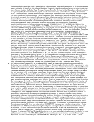 limitationsquantity claims large chunks of time spent in & assumptions in Indian peculiar situations for takingaugmenting the
supply; otherwise, the significant time informed decisions. The services of professionalcould be spent on more remunerative
tasks. We must Societies like Indian Water Resources Society, Therealize the basic fact that the medium and small Institution
of Engineers (India), Indian Nationalwater projects as well as water harvesting schemes Science Academy, Indian Water
Works Association,cannot substitute the need of large water storages Indian Association of Hydrologists, Indian Societybut
can at best complement the larger projects. This, of Hydraulics, Water Management Forum,too, depends upon the
hydrological, geological, Association of Hydrologists of India & Indiantopographical and regional limitations. The Buildings
Congress having vast network, good spreadcontroversy of the large versus small dams is and pool of expertise may be
channelised in debating,irrelevant. Sustainable management of water dissemination and creating balanced scientific
publicresources with due respect to ecological, economic awareness.and ethical sustainability blended with
technicalfeasibility requires a holistic and integrated approach WORKING GROUP ON WATER RELATEDinvolving
engineering, socio-economic and ECOLOGICAL MATTERSenvironmental aspects. Expansion of storage Considering the
seriousness and deterioratingcapacity by completing on-going projects and state of affairs concerning quality and quantity
ofconstruction of new projects is imperative to enhance available water particularly for urban use, alarmingwater availability.
water pollution levels and challenges in managing water related ecological concerns, a Working GroupROLE OF
COMMUNITIES AND on Water Related Ecological Matters for X Five YearPROFESSIONAL SOCIETIES Plan was
formed vide Planning Commission‘s O.M. It is essential that environmental aspects and No. M-12018/1/2000-E&F dated 8th
January, 2001the process of planning and operation of water under the Chairmanship of Secretary (Waterresources projects
be fairly understood by the experts Resources). The Group consisted of theof different disciplines. Participation of people is a
representatives of the Planning Commission,must in the management of water. People have to Confederation of Indian
Industries and the Ministriesbe made an integral part of the water management of Environment and Forests, Agriculture
&system. The community is to be made not only water Cooperation, Urban Development & Povertyconscious, but also to be
integrated to participate in Alleviation, Industrial Development, Ruralthe planning and management of such projects and
Development, Department of Ocean Developmentpollution prevention programmes. It is unfortunate as well as Chairman,
Central Water Commission;that a smear campaign has been launched during Chairman, Central Ground Water Board;
Chairman,last two decades against hydropower and water Central Pollution Control Board and Member (Riverresources
projects by exaggerating the likely or Management), CWC. The first author of this articleassumed adverse environmental
impacts and by was inducted as Member Secretary for the Group.suppressing their need and tremendous benefits. Working
Group in its Report has suggested that the Knowledge about the changes required in following measures may yield
significant benefitscropping patterns and agronomic practices also must from the overcoming crisis in the field of water
relatedbe communicated to farmers to sensitise them about ecological arena :the constraints of water supply and motivate
them Strict measures to ensure proper treatment ofto use it carefully and efficiently. Professional waste water 62
63. Strict enforcing of responsibility on users for as 1/10 th of each person‘s productive time iswaste treatment before
discharging into water bodies sacrificed to water related diseases. Deteriorating Local bodies should be responsibile for water
quality has become a serious problem. Wemaintaining CETPs would have to maintain a balance between the thrust Economic
Instruments as incentives and areas of development (infrastructure and consumersubsidies to induce users accountability to
curb goods), which are said to improve the quality of life,increasing water demands and to encourage and the social aspects
like bare necessities of life inrecycling and reuse of water the areas of water, food, fiber, power, education, Suitable cess
collected on marketing of water health, housing and nutrition. Preserving the qualitybottles be exclusively reserved for
modernization of and the availability of the freshwater resources ispublic water supply systems. the most pressing of the
many environmental Water sensitive urban planning challenges on the national horizon. Social tensions, Wide spread use of
water saving fixtures political instability and street fights are already on Strategy based on agro-climatic regional the horizon;
due to stoppage and slowing down theplanning construction of almost all major dams; ignoring the Integrated planning and
management of river bulging demands of water and power for municipalbasins uses in metro cities, by few environmental
activists Declaration of water resources projects as and novelists; without professional analysis. It is togreen projects in
respect of environmental clearance be stressed that non-development of water storage Equitable distribution of water projects
is not a viable or available option; due to the Use of appropriate technology in water supply large temporal variations in river
flows in Indianand sanitation sectors monsoonic climate. Conservation, recycle, reuse of Scientific public awareness and
curbing precious water and proper treatment of waste waterenvironmental pseudoism. must be given serious attention for
sustainability of Encouraging professional societies for built environment for our highly populated country.feedback,
documentation and proper dissemination In such peculiar conditions, the initiative for Research and development activities in
the area interlinking of rivers in India so as to meet the bulgingof water quality management demands of water for various
uses even for water Impose restriction in water abstraction and starved states is highly commendable and timely.ensuring
discharge of only treated sewage/ tradeeffluent on land, rivers and other water bodies with Note - The views in the article
may not belong toa view to mitigating crisis of water quality; the Authors‘ Organisations. To maintain minimum discharge
for sustenanceof aquatic life forms in riverine system; REFERENCES Encourage rain-water harvesting, roof top • Central
Water Commission, 2000 ‗River Valleyharvesting for indigenous consumption Projects and Environment-Concerns and
Management‘, To utilize self assimilation capacities to minimize Publication No. 61/2000, New Delhi.cost of effluent
treatment; • Goel R.S.(Editor), 1993, ‗Environmental Impacts of Encourage ground water recharging with strict Water
Resources Development‘, M/S Tata McGraw Hillmonitoring of the water quality Publishing Company, New Delhi. To create
public awareness on water • Goel R.S.(Editor), 2000, ‗Environment Impactsconservation and economical water usage.
Assessment of Water Resources Projects‘, M/s Oxford & IBH Publishing Co. Pvt. Ltd., ISBN-81-204-1422-5, New

 
