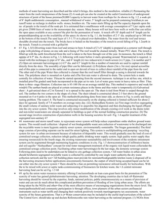 methods of water harvesting are described and the relief it brings, this method is the mostbelow. reliable.(1) Permeating the
water from the roofs intopremises of the house (2) A soak-pit can also be created at the outlet Construction of underground
structures of point of the house premises20,000 l capacity to harvest water from rooftops for As shown in fig. 1.2, a soak-pit
of 8‘ depth anddomestic consumption , manual withdrawal of water, 5‘ length can be prepared containing brickbats,to use
runoff water as recharge in shallow wells. stones, boulders etc. The water starts filling up theThe capacity depends upon the
no. of people in the trench of the soak-pit. It is estimated that a smallhouses with average consumption of 7 l per capita soakpit gives 25000 liters of water in the monsoonper day. season. Many houses will not have bore wells or wells.One can utilize
the open space available at any cornerof the plot for the permeation of water. A trench of9-10‘ depth and 6-8‘ length can be
prepareddepending up on the availability of the space.As shown in fig. 1.1, the boulders of 2-3‘ dia. areplaced up to 300 mm
at the bottom of the trench.The sand layer of 1.5-1.75 m is placed over theboulders. The water from the roof and terrace
shouldbe diverted into the trench. The bricks have to belaid on the boundary of the trench to avoid falling of Fig. 1.2earth in
the trench. Trench is covered with a grilled 66
67. Fig. 1.3(3) Diverting water from roof and terrace to bore A trench of 2‘x 8‘ (depth) is prepared at a corneror well through
a pipe with pitching of stones on one side and a lining of The roof would be cleaned initially. Water PVC sheet. The trench is
filled up with the earth forcollected from the roof is taken to the bore through rest of the year. In monsoon, the trench is filled
uppipe of 4.5" dia. As shown in Fig. 1.3, following with water before it starts spreading around. Watermaterial is required. is
raised with this technique.(i) pipe of 6" dia., and 4‘ length (ii) two reducers(iii) 4 mesh screen (iv) T pipe, 2 in number and T
(5) Open air rainwater harvestingcap (v) 4.5" dia. and 4.5‘ length In this a number of materials are used to capture rainfall
directly from the skies. The assembly of pipe filter can be fabricated. (i) Polythene sheets (3m x 3m size) spread acrossOne
end of this pipe is connected to the outlet end in open air devoid of trees to collect direct rainfall.of the pipe from the roof.
The other end of the pipe Water thus collected is cleaner than the roof runoff.filter through a casing is directed towards the
bore. The polythene sheet is mounted on 4 poles and aThe first rain water is allowed to drain. The system hole is made
centrally for collection of water. Thiscan be started operating from the second monsoon. technique is an ad-hoc one, which is
installed priorThe graded sand beds incorporated in the pipe act to rain. Lot of water goes waste in heavy rains.as filter. Thus
there is three- stage filtration. Collection rate is 85-100 l/hr on an average rainfall day. This method is expensive and weak for
wind(4) The earthen bunds are placed at certain resistance.places in the farms and thus water is temporarily (ii) Galvanised
sheet : A galvanized sheet of 2 m Xstored 1 m is spread in the open air. The sheet is tied from Water is seeped through the
soil. The earthen the two corners in the shape of a boat. The sheet isbund is constructed about 2-3 feet above the ground
mounted on 4 or 6 poles in the open air. This methodwith pitching done from inner side, as shown in Fig. is costly and faces
rusting problem. The water1.4. The bund is constructed necessarily on the sloping collected is limited sufficient for about 2
days for aground. family of 7-8 members on average rainy day. (iii) Akshaydhara System: (a) First stage involves segregating
the small volume of sanitary toilet waste and subjecting it to anaerobic bio-digestion and then discharging the liquid effluent
into the city sewer system. This step involves only minor modification of the already existing civil work as the drains toilet
and non-toilet wastewaters are already separated in buildings as part of the normal building construction practice. (b) The
second stage involves construction of percolation wells in the housing societies for soil- Fig. 1.4 aquifer treatment of the
segregated non-sanitary 67
68. wastewater and storm runoff water, to rejuvenate sewer system will help reduce expenditure onthe shallow ground water
system. This would result collection / disposal of wet biodegradable waste asin reduction of wastewater to be discharged into
the recyclable waste is more hygienic andcity sewer system. environmentally sustainable. The biogas generated(c) The third
stage consists of providing separate can be used for street lighting. This system is usefulplumbing and pumping / recycling
system for non- in urban environment because of reduction of thepotable water. This would gradually ease the load of cost of
centralized sewage collection, reduction inhigh quality public drinking water supply system. high quality water supply thus
ensuring resource(d) In the fourth stage, the existing wastewater sustainability and involvement of the residents intreatment
system can be augmented through maintaining hygienic conditions in city. Fig. 1.5 showsconstruction of infiltration basins
and soil-aquifer ―Akshaydhara‖ concept for total water management.treatment of the organic rich liquid waste collectedat the
centralized sewage collection point. Facilitating urban water harvesting(e) In the last stage, the domestic sewerage system
Following pints need to be undertaken:can be linked to city garbage collection system, • All water bodies in urban areas
should bewherein segregated recyclable waste is collected by controlled by one single water authority.the dry waste
collection network and the wet • All building plans must provide for rainwaterbiodegradable kitchen waste is disposed off in
the harvesting structures before applications arecommunity bioreactor, the output of which being accepted.liquid can be let
out either into the city sewer system • There should be a ban on permitting rainwateror utilized locally for horticulture. With
the to be mixed with sewer or septic tanks.commissioning of bioreactors for kitchen waste, the • A central rainwater
harvesting fund can be set Fig. 1.5 68
69. up by the union water resources ministry offering Conclusionfunds on loan-cum-grant basis for the promotion of The
scarcity of water has gained globalrainwater harvesting. attention. The developing countries due to lack of• Rainwater
harvesting should be viewed by the expertise, funds, national policies, public awarenesssociety as a means of provision of
water and can not do much about this complicated problem.prevention of flooding of low-lying urban areas. The efforts are
being taken by the NGOs and other• One of the most effective means of encouraging organizations from the micro level. The
municipalhousehold and community participation is through offices, town planners of the urban sectors arefinancial
instruments such as water tariffs and changing their outlook positively towards meetingproperty tax assessments. water
scarcity of the future generations. That is a• Water conservation may be included in the useful step!curriculum of the school•
The Central Govt. should take up and declare Referencesthe rain water harvesting as the national program. (1) NGOs from

 
