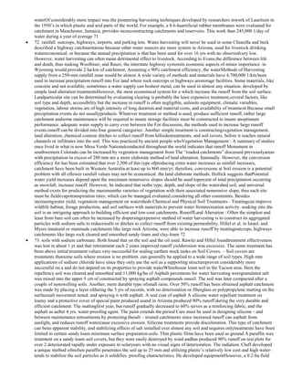 waterOf considerably more impact was the pioneering harvesting techniques developed by researchers inwork of Lauritzen in
the 1950‘s in which plastic and arid parts of the world. For example, a 0.6-haartificial rubber membranes were evaluated for
catchment in Manchester, Jamaica, provides moreconstructing catchments and reservoirs. This work than 245,000 1/day of
water during a year of average 71
72. rainfall. outcrops, highways, airports, and parking lots. Water harvesting will never be used in some Chiarella and beck
described a highway catchmentareas because other water sources are more system in Arizona, used for livestock drinking
watereconomical, or because the annual precipitation is that has been used for over 16 yrs with no observedvery low.
However, water harvesting can often mean detrimental effect to livestock. According to Evans,the difference between life
and death, thus making Woolhiser, and Rauzi, the interstate highway systemits economic aspects of minor importance. in
Wyoming would provide 2 ha/km of catchment. Assuming a 90% catchment efficiency, the waterMethods of Harvesting
supply from a 250-mm rainfall zone would be almost A wide variety of methods and materials have 4,700,000 1/km.been
used to increase precipitation runoff into For land where rock outcrops or highways arestorage facilities. Some materials, like
concrete and not available, sometimes a water supply can besheet metal, can be used in almost any situation. developed by
simple land alteration treatmentsHowever, the most economical system for a which increase the runoff from the soil surface.
Landparticular site can be determined by evaluating clearing is probably the least expensive treatment,several factors, like
soil type and depth, accessibility but the increase in runoff is often negligible, unlessto equipment, climatic variables,
vegetation, labour storms are of high intensity of long duration.and material costs, and availability of treatment Because small
precipitation events do not usuallyproducts. Whatever treatment or method is used, produce sufficient runoff, rather large
catchment andsome maintenance will be required to insure storage facilities must be constructed to insure anoptimum
performance. adequate water supply to carry over between the For discussion, the methods used to increase large runoff
events.runoff can be divided into four general categories: Another simple treatment is constructingvegetation management,
land alteration, chemical contour ditches to collect runoff from hillsidestreatments, and soil covers. before it reaches natural
channels or infiltrates into the soil. This was practiced by ancient people whoVegetation Management : A summary of studies
once lived in what is now Mesa Verde Nationalconducted throughout the world indicates that runoff Monument in
southwestern Colorado.can be increased by vegetation management from The ―roaded catchments‖ discussed previouslyareas
with precipitation in excess of 280 mm are a more elaborate method of land alteration. Itannually. However, the conversion
efficiency for has been estimated that over 2,500 of this type ofproducing extra water increases as rainfall increases,
catchment have been built in Western Australia.at least up to 860 mm/yr; therefore, conversions at Soil erosion is a potential
problem with all oflower rainfall values may not be economical. the land elaborate methods. Hollick suggests thatPotential
water yield increases depend upon the maximum nonerosive slopes should be used topercent of total precipitation occurring
as snowfall, increase runoff. However, he indicated that nothe type, depth, and slope of the watershed soil, and universal
method exists for predicting the maximumthe varieties of vegetation with their associated nonerosive slope, thus each site
must be fieldevapotranspiration rates, which can be managed evaluated.considering all other constraints. Besides
increasingwater yield, vegetation management on watersheds Chemical and Physical Soil Treatments : Treatingcan improve
wildlife habitat, forage production, and soil surfaces with materials to prevent water fromrecreation activity. soaking into the
soil is an intriguing approach to building efficient and low-cost catchments. RunoffLand Alteration : Often the simplest and
least from bare soil can often be increased by dispersingexpensive method of water harvesting is to construct its aggregated
particles with sodium salts to reducewalls or ditches to collect runoff from existing permeability. Hillel et al. in Israel, and
Myers innatural or manmade catchments like large rock Arizona, were able to increase runoff by treatingoutcrops, highways
catchments like large rock cleared and smoothed sandy-loam and clay-loam 72
73. soils with sodium carbonate. Both found that on the soil and the oil used. Rawitz and Hillel foundtreatment effectiveness
was lost in about 1 yr and that retreatment each 2 years improved runoff yielderosion was excessive. The same treatment has
been above initial treatment values.very successful for sealing earthen stock tanks on Soil Covers. – Soil covers are
treatments thatsome soils where erosion is no problem. can generally be applied to a wide range of soil types, High-rate
applications of sodium chloride have since they only use the soil as a supporting structureproven considerably more
successful on a and do not depend on its properties to provide waterWhitehouse loam soil in the Tucson area. Here the
repellency.soil was cleared and smoothed and 11,000 kg/ha of Asphalt pavements for water harvesting weregranulated salt
was mixed into the upper 5 cm of constructed by spraying asphalt compounds onsoil. The soil was later compacted after a
couple of nonswelling soils. Another, more durable type ofsmall rains. Over 50% runoff has been obtained asphalt catchment
was made by placing a layer ofduring the 3 yrs of records, with no deterioration or fiberglass or polypropylene matting on the
surfacesalt movement noted. and spraying it with asphalt. A seal coat of asphalt A silicone water repellant treatment on
loamy and a protective cover of special paint produced asand in Arizona produced 90% runoff during the very durable and
efficient catchment. The mattingfirst year, but runoff gradually decreased to 60% serves as a reinforcing fabric, and the
asphalt as aafter 4 yrs. water-proofing agent. The paint extends the period Care must be used in designing silicone - and
between maintenance retreatments by protecting thesalt – treated catchments since increased runoff can asphalt from
sunlight, and reduces runoff watercause excessive erosion. Silicone treatments provide discoloration. This type of catchment
can beno apparent stability, and stabilizing effects of salt installed over almost any soil and requires onlytreatments have been
limited to certain sandy loam minimum surface preparation.soils. Thin plastic films have been used as ground A paraffin wax
treatment on a sandy loam soil covers, but they were easily destroyed by wind andhas produced 90% runoff on test plots for
over 2 deteriorated rapidly under exposure to solaryears with no visual signs of deterioration. The radiation. Cluff developed
a unique method ofmolten paraffin penetrates the soil up to 25 mm and utilizing plastic‘s relatively low cost and high watertends to stabilize the soil particles as it solidifies. proofing characteristics. He developed equipmentHowever, a 0.2-ha field

 