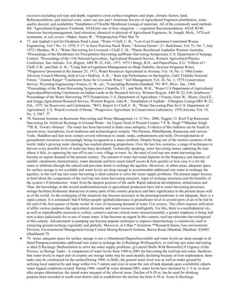 excessive.including soil type and depth, vegetative cover,surface roughness and slope, climatic factors, land,
Referenceslabour, and material costs, water use rate and • American Society of Agricultural Engineers,distribution, water
quality desired, and availability ―Installation of Flexible Membrane Linings,of materials. All of the commonly used methods
fall ―Agricultural Engineers Yearbook, ASAEinto one of four categories — vegetation Recommendation: ASAE R340,
American Societymanagement, land alteration, chemical or physical of Agricultural Engineers, St. Joseph, Mich., 1974.soil
treatments, or soil covers. • Baker, James W., ―Polypropylene Fiber Mat 76
77. and Asphalt Used for Oxidation Pond Linear, ―Water • Cluff, C. B., ―Low-Cost Evaporation Controland Wastes
Engineering, Vol.7 No. 11, 1970, F-17- to Save Precious Stock Water, ―Arizona Farmer –21. Ranchman, Vol. 51, No. 7, July
1972.• Burdass, W.J., ―Water Harvesting for Livestock • Cluff, C. B., ―Plastic Reinforced Asphaltin Western Australia,
―Proceedings of the Membranes for Precipitation Harvesting andWater Harvesting Symposium, U.S. Department of Seepage
Control, ―Proceedings of the 11th NationalAgriculture, Agricultural Research Service, Western Agricultural Plastics
Conference, San Antonio, Tex.,Region, ARS W-22, Feb., 1975. 1973.• Burgy, R.H., and Papazifiriou, Z.G. ―Effects of •
Cluff, C.B., and Dutt, G. R., ―Using Salt toVegetation Management on Slope Stability, Increase Irrigation Water,
―Progressive―presented at the January 25, 1971, Water Resources Agricultural in Arizona, Vol. 18, No. 3, 1966.Center
Advisory Council Meeting, held at Los • Dedrick, A. R., ― Rain trap Performance on theAngeles, Calif. Fishlake National
Forest, ― Journal Range• ―Catchment Areas for Livestock Water,‖ Soil Management, Vol. 26, No. 1, 1973.Conservation
Service, Wyoming Engineering • Frasier, G. W., ed., ―Concluding Remarks,Standard, 701-WY, REev. Jan., 1968.
―Proceedings of the Water Harvesting Symposium,• Chiarella, J.V., and Beck, W.H., ―Water U.S Department of Agricultural,
AgriculturalHarvesting Catchments on Indian Lands in the Research Service, Western Region, ARS W-22, Feb.,Southwest,‖
Proceedings of the Water Harvesting 1975.Symposium, U.S. Department of Agriculture, • Frasier, Gary W., Myers, Lloyd E.,
and Griggs,Agricultural Research Service, Western Region, John R., ―Installation of Asphalt – Fiberglass LiningsARS W-22,
Feb., 1975. for Reservoirs and Catchments, ―WCL Report 8,• Cluff, C. B., ―Water Harvesting Plan for U.S. Department of
Agricultural, U.S. WaterLivestock of Home,‖ Progressive Agriculture in Conservation Laboratory, 1970.Arizona, Vol. 19,
No. 3, 1967. 77
78. National Seminar on Rainwater Harvesting and Water Management 11-12 Nov. 2006, Nagpur 13. Roof Top Rainwater
Harvesting for Artificial Recharge to Ground Water : An Urgent Need of Present Century * P. K. Singh **Bhaskar Singh
**B. K. Tewary Abstract : The water has been harvested in India since antiquity. Evidence of this tradition can be found in
ancient texts, inscriptions, local traditions and archaeological remains. The Puranas, Mahabharata, Ramayana and various
Vedic. Buddhist and Jain texts contain several references to canals. tanks, embankments and wells. Overexploitation of
groundwater resources is increasingly being recognized as a major problem. Despite being one of the wettest countries of the
world, India‘s growing water shortage has reached alarming proportions. Over the last few centuries, a range of techniques to
harvest every possible form of water has been developed. Technically speaking, water harvesting means capturing the rain
where it falls, or capturing the run-off in one‘s own village or town. So, the need of roof top rain water harvesting has
become an urgent demand of the present century. The amount of water harvested depends on the frequency and intensity of
rainfall, catchments characteristics, water demands and how much runoff occurs & how quickly or how easy it is for the
water to infiltrate through the subsoil and percolate down to recharge the aquifers. Moreover, in urban areas, adequate space
for surface storage is not available and water levels are deep enough to accommodate additional rain water to recharge the
aquifers, so the roof top rain water harvesting is ideal solution to solve the water supply problems. The present paper focuses
in brief about the components of the roof top rain water harvesting structure, types of recharge structures and the benefits of
the system.1.0 Introduction : water from the deepest portions of the earth. Rapid industrial development, urbanization and
Thus, the knowledge on the several traditionalincrease in agricultural production have led to water harvesting processes,
storage facilities,freshwater abstraction in many parts of the country practices and their significance to the present dayas well
as of the world. As the recharging of the situations has become necessary in the presentgroundwater is not adequate, there is a
rapid century. It is estimated1 that 8 billion people (globally)decrease in groundwater level in several parts of are to be fed by
the end of the first quarter of thethe world. In view of increasing demand of water 21st century. This effort requires utilization
of allfor various purposes like agricultural, domestic and water resources intelligently. For this, there is a needindustrial etc.,
as well as unpredictable monsoon to collect, conserve and use critical water resourcesrainfall, a greater emphasis is being laid
now-a-days judiciously.for re-use of waste water. It has become an urgent In this context, roof top rainwater harvestingneed
of this century. Advancement in pumping can become popular technique to improve thetechnology is extensively used in
extracting ground recharge regionally and globally. Moreover, in Urban * Scientists **Research Intern, Geo-environment
Division, Environmental Management Group Central Mining Research Institute, Barwa Road, Dhanbad, Dhanbad- 826001
(Jharkhand) 78
79. Areas, adequate space for surface storage is not c) Abandoned Dugwellsavailable and water levels are deep enough to d)
Hand Pumpsaccommodate additional rain water to recharge the e) Recharge Wellsaquifers, so roof top rain water harvesting
is ideal f) Recharge Shaftssolution to solve the water supply problems. g) Lateral Shafts With Borewells2.0 Urgency of the
Process: a) Storage Tanks : A comparison of water levels from 1960 to 2001 for harvesting the roof top rain water, theshows
that water levels in major part of country are storage tanks may be used.steadily declining because of over-exploitation. these
tanks may be constructed on the surfaceDuring 1960, in Delhi, the ground water level was as well as under ground by
utilizing local material.by and large within 4 to 5 meters and even in some the size of tank depends upon availability ofparts
water logged conditions existed. During 1960- runoff & water demand.2001, water levels have declined by 2- 6 m. in most
after proper chlorination, the stored water maypart of the alluvial areas. Decline of 8-20 m. has be used for drinking
purpose.been recorded in south-west district and in southdistrict the decline has been 8-30 m. Areas b) Recharge

 