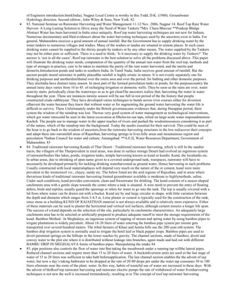 of Engineers introduction.html(India), Nagpur Local Centre is worthy in this Todd, D.K. (1980). Groundwater
Hydrology.direction. Second edition., John Wiley & Sons, New York. 82
83. National Seminar on Rainwater Harvesting and Water Management 11-12 Nov. 2006, Nagpur 14. Roof Top Rain Water
Harvest- A Long Lasting Solution to Drive away the Need of Water Tankers *Mrs. Charu Bhavsar **Pradeep Bhalge
Abstract Water has been harvested in India since antiquity. Roof top water harvesting techniques are not new for Indians.
Numerous documentary and filed evidences about the water harvesting techniques used by the ancestors exist in India. For
general, Maharashtra receives a good amount of annual rainfall. But the Government has to supply drinking water by the
water tankers to numerous villages and wadies. Many of the wadies or tandas are situated in remote places. In such cases
drinking water cannot be supplied to the thirsty people by tankers or by any other means. The water supplied by the Tankers
may not be either pure or sufficient. There is a need to think; ‗Is it necessary to supply the drinking water by Tankers?‘ The
answer is ‗not in all the cases‘. Roof top rainwater is the best solution to solve all the problems discussed above. This paper
will illustrate the drinking water needs, computation of the quantity of the annual rain water from the roof top, methods and
type of storages in practice, care to be taken to maintain the purity of the rain water harvested, and the merits and
demerits.Introduction ponds and tanks in southern India. In Tamil Nadu, India receives good amount of rainfall. But the
ancient people stored rainwater in public placedthe rainfall is highly erratic in nature. It is not evenly separately one for
drinking purposes and anotherdistributed over the entire area and over the period. for bathing and other domestic purposes.
They alsoIndia have distinct rainy season. In most part of the formed percolation tanks or ponds, for the purposecountry the
annual rainy days varies from 10 to 45. of recharging irrigation or domestic wells. TheyAs soon as the rains are over, water
scarcity starts. periodically clean the waterways so as to get cleanThe ancestors realize that, harvesting the water in water
throughout the year. These are instances inrainy season will be use full in rest period of the the history that people
constructed crude rubbleyear. They have developed varies techniques to bunds across river courses either for diversion
ofharvest the water because they knew that without water or for augmenting the ground water.harvesting the water life is
difficult to survive. There Unfortunately under the British governanceare evidences that, during Harappan period, there
system the wisdom of the raindrop was lost. Thewas very good system of water management as technological interventions,
which got water intocould be seen in the latest excavation at Dholavira our taps, relied on large-scale water impoundmentsin
Kachch. The people use to manage water in the upper reaches of rivers and pushed the wisdomresources considering it as part
of the nature, which of the raindrop into the background. Today the needis essential for their survival. This could be seen of
the hour is to go back to the wisdom of ancestors,from the rainwater harvesting structures in the low rediscover their concepts
and adapt them into ourrainfall areas of Rajasthan, harvesting springs in lives.hilly areas and mountainous region and
percolation *Indian Council for water and culture; Aurangabad. **A.E.II, Water Resources Department, Government of
Maharashtra. 83
84. Traditional rainwater harvesting Kunds of Thar Desert : Traditional rainwater harvesting, which is still In the sandier
tracts, the villagers of the Tharprevalent in rural areas, was done in surface storage Desert had evolved an ingenious system
of rainwaterbodies like lakes, ponds, irrigation tanks, temple harvesting known as kund or kundis. Kund, the localtanks etc.
In urban areas, due to shrinking of open name given to a covered underground tank, wasspaces, rainwater will have to
necessarily be developed primarily for tackling drinking waterharvested as ground water, Hence harvesting in such problems.
Usually constructed with local materialsplaces will depend very much on the nature of the or cement, kund were more
prevalent in the westernsoil viz., clayey, sandy etc. The below listed are the arid regions of Rajasthan, and in areas where
thevarious kinds of traditional rainwater harvesting limited groundwater available is moderate to highlymethods. saline.
Under such conditions, kund provides convenient, clean and Sweetwater for drinking. The kund consists of a saucer-shaped
catchments area with a gentle slope towards the centre where a tank is situated. A wire mesh to prevent the entry of floating
debris, birds and reptiles, usually guard the openings or inlets for water to go into the tank. The top is usually covered with a
lid from where water can be drawn out with a bucket. Kund are by and large circular in shape, with little variation between
the depth and diameter which ranges from 3-4.5 m. Lime plaster or cement is typically used for the construction of the tank,
since stone as a building KUND OF RAJASTHAN material is not always available and is relatively more expensive. Either
of these materials can be used to plaster the horizontal and vertical soil surfaces, although cement ensures a longer life span.
The success of a kund depends on the selection of the site, particularly its catchments characteristics. An adequately large
catchments area has to be selected or artificially prepared to produce adequate runoff to meet the storage requirements of the
kund. Bamboo Method : In Meghalaya, an ingenious system of tapping of stream and spring water by using bamboo pipes to
irrigate plantations is widely prevalent. About 18-20 liters of water entering the bamboo pipe system per minute gets
transported over several hundred meters. The tribal farmers of Khasi and Jaintia hills use the 200-year-old system. The
bamboo drip irrigation system is normally used to irrigate the betel leaf or black pepper crops. Bamboo pipes are used to
divert perennial springs on the hilltops to the lower reaches by gravity. The channel sections, made of bamboo, divert and
convey water to the plot site where it is distributed without leakage into branches, again made and laid out with different
BAMBU DRIP IN MEGHALAYA forms of bamboo pipes. Manipulating the intake 84
85. pipe positions also controls the flow of water into But taking the mouthwash under a running tap willthe lateral pipes.
Reduced channel sections and require more than 15 to 20 liters of water. A bucketdiversion units are used at the last stage of
water of 15 to 20 liters was sufficient to take bath beforeapplication. The last channel section enables the the advent of tap
water, but now a day‘s taking bathwater to be dropped at the rate of 20-80 drops per under the water tap consumes 50 to 100
liters ofminute near the roots of the plant. water. In this way, habits of wasteful use of water are increased in these days. With
the advent of theRoof top rainwater harvesting and rainwater electric pumps the rate of withdrawal of water fromharvesting
techniques is not new the well is increased tremendously, resulting in to The concept of roof top rainwater harvesting

 