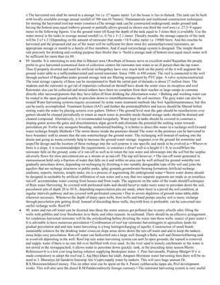 x The harvested rain shall be stored in a storage 3m i.e. 27 square meter. Let the house is lies in thetank. The tank can be built
with locally available average annual rainfall of 700 mm (0.7meter). Thenmaterials and traditional construction techniques.
for storing the harvested roof top water construct aThe storage tank can be constructed underground, under ground tank
having the bottom area equal toabove ground or partially above ground as shown one third the roof area i.e. 27/3=9 square
meter.in the following figures. Use the ground water till Keep the depth of the tank equal to 3 times theit is available. Use the
water stored in the tanks in average annual rainfall i.e. 0.7m x 3=2.1 meter. Thusdry months. the storage capacity of the tank
will be 3 x3 x 2.1Depending on the amount of rainwater that needs =18.9 cubic meter i.e. 18900 liters. And this muchto be
harvested and the proposed end use of the water will be sufficient for three most dry summerharvested rainwaters, an
appropriate storage or month to a family of five members. And if used veryrecharge system is designed. The simple thumb
rule precisely for drinking and cooking purpose then thisfor that is ―build a storage tank of bottom area equal much water will
be sufficient for more than six 88
89. months. It is interesting to note that in Bikaner area • Rooftops of houses serve as excellent andof Rajasthan the people
prefer to give harvested economical form of collection centers for rainwater.rain water to an ill person than the tap water.
Thus If properly diverted and used for artificial rechargethey have very much faith on the purity of the it will augment the
ground water table to a sufficientharvested and stored rainwater. Since 1986, in 450 extent. The roof is connected to the well
through aschool of Rajasthan under ground storage tank are filtering arrangement by PVC pipe. A valve systemconstructed.
The total storage capacity of these can be incorporated to flush the initial part of thetanks is about 27 million liters. The
students and the rainwater to get rid of impurities collected on thestaff have drunk the water since its inception and roof.
Rainwater also can be collected and stored inthere have been no complain from their teacher or large sumps to consume
directly after necessaryparents that they have fallen ill from drinking the chlorination.water. • Bathing and washing water can
be routed to the open ground nearby to percolate down to retainMaintenance the soil moisture. The gray water can also be
treated Water harvesting systems require occasional by some water treatment methods like Soil Aquifermaintenance, but this
can be easily accomplished. Treatment System (SAT) and further the pretreatedDebris and leaves should be filtered before
storing water.the water by placing screens over gutters. Debris • The ground level near the gate should be raisedscreens over
gutters should be cleaned periodically to retain as much water as possible inside theand storage tanks should be drained and
cleaned compound. Alternatively, it is recommended toregularly. Water kept in tanks should be covered to construct a
sloping gutter across the gates and directminimize algae growth and eliminate the potential the rushing water towards
percolation pit. Forfor any mosquito breeding. multistoried building, it is better to direct this water to a recharge well.Ground
water recharge-Simple Methods • The storm drains inside the premises should The water in the premises can be harvested to
have boundary wall to ensure that the rain waterrecharge the ground water. The recharging will instead of rushing into the
drains and going as waste,certainly help to increase the ground water storage. stagnates over the ground for sometime and
seepsThe design and the location of these recharge into the soil.systems is site specific and needs to be evolved as • Wherever
there is a slope, it is recommendedper the requirements. to construct a dwarf wall to a height if 1 ft, to avoidWhen the
rainwater falls on the ground, some of it run-off as well as to retain the rain water and allowseeps into the soil but the surplus
adversely flows for slow percolation.out as a stream or as run-off. The top soil however, • The run-off water generated in
monsoonscan hold only a fraction of water that falls on it and within an area can be well utilized for ground waterthe rest
gradually percolates down, depending on recharging by diverting it into suitably designedthe type of the soil and joins the
aquifers that are recharge structures in public parks, splay grounds,groundwater-bearing formation Artificial recharge
stadiums, airports, stations, temple tanks, etc.is a process of augmenting the underground water • Storm water drains should
be designed in suchtable by artificial infiltration of rain water and a way that two separate segments are made so as tosurface
run-off. accommodate water coming from houses and from roads. The segments on the sides of the roads shouldTechniques
of Rain water Harvesting. be covered with perforated slabs and should have• to make more water to percolate down the soil,
percolation pits of depth 20 to 50 ft., depending onpercolation pits are made, when there is a paved the soil condition, at
regular intervals.pathway and are covered with perforated concrete • Due to severe depletion of ground water table,slabs
wherever necessary. Whenever the depth of many open wells, bore wells and hand pumps areclay soil is more, recharge
through percolation pits getting dried. Instead of discarding these wells, theywith bore is preferable. can be converted into
useful recharge wells. Roof 89
90. water and run-off water can be diverted into these the water sources get polluted due to entry ofwells after filling the
wells with pebbles and river floodwater in to them, and other reasons. In suchsand. There should be an effective arrangement
for conditions harvested rainwater will be the onlydesalting before diverting the water into these wells. source of pure water.•
It is advisable to have numerous percolation • Combination of roof top rainwater harvestingpits in agriculture lands for
gradual percolation and and rain water harvesting is a long lastingrecharging of aquifer. Construction of small bunds
sustainable solution for the drinking water crises,on slope areas slows down the run-off water and and to keep the tankers
away.helps easy percolation. Run-off water can bediverted into a large well through a Baby well and Demeritsfiltering tank
to avoid silt depositing in the well. Roof top rain water harvesting system can not• In open grounds, the topsoil is removed
and supply water if there is no rain fall over thefilled with river sand. As the river sand is loosely catchments or the water is
not stored in the storagepacked, it allows water to percolate down quickly. tank, in the preceding rainy season.Merits
References• It is a low cost long lasting solution supplying Bookspure water. 1. Pani Sarvansathi, Pradeep Bhalge• If it is
made compulsory to adopt the roof top 2. Aaj bhee khare hai talab, Anupam Misrarain water harvesting then there will be no
need to 3. Bharatiya Jal Sanskriti Sawarup Ani Vyapti,supply water by tankers. This will save huge amount Dr.
R.S.Morawanchikarof money. This on other wise can be spent on the 4. Param vaibhavacha tappa ala, Prof.development
works. This will also save the diesel R.M.Pandavindirectly foreign currency.• The rainwater harvesting system is very useful

 