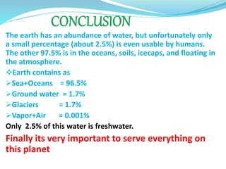 The earth has an abundance of water, but unfortunately only
a small percentage (about 2.5%) is even usable by humans.
The other 97.5% is in the oceans, soils, icecaps, and floating in
the atmosphere.
Earth contains as
Sea+Oceans = 96.5%
Ground water = 1.7%
Glaciers = 1.7%
Vapor+Air = 0.001%
Only 2.5% of this water is freshwater.
Finally its very important to serve everything on
this planet
 