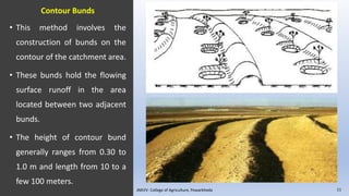 Contour Bunds
• This method involves the
construction of bunds on the
contour of the catchment area.
• These bunds hold the flowing
surface runoff in the area
located between two adjacent
bunds.
• The height of contour bund
generally ranges from 0.30 to
1.0 m and length from 10 to a
few 100 meters.
JNKVV- College of Agriculture, Powarkheda 11
 