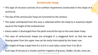 Semicircular Hoop
• This type of structure consists of an earthen impartment constructed in the shape of a
semicircle.
• The tips of the semicircular hoop are furnished on the contour.
• The water contributed from the area is collected within the hoop to a maximum depth
equal to the height of the embankment.
• Excess water is discharged from the point around the tips to the next lower hoop.
• The rows of semicircular hoops are arranged in a staggered form so that the over
flowing water from the upper row can be easily interrupted by the lower row.
• The height of hoop is kept from 0.1 to 0.5 m and radius varies from 5 to 30 m.
• Such type of structure is mostly used for irrigation of grasses, fodder, shrubs, trees etc.
JNKVV- College of Agriculture, Powarkheda
13
 