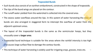 Trapezoidal Bunds
• Such bunds also consist of an earthen embankment, constructed in the shape of trapezoids.
• The tips of the bund wings are placed on the contour.
• The runoff water yielded from the watershed is collected into the covered area.
• The excess water overflows around the tips. In this system of water harvesting the rows of
bunds are also arranged in staggered form to intercept the overflow of water from the
adjacent upstream areas.
• The layout of the trapezoidal bunds is the same as the semicircular hoops, but they
unusually cover a larger area.
• Trapezoidal bund technique is suitable for the areas where the rainfall intensity is too high
and causes large surface flow to damage the contour bunds.
• This technique of water harvesting is widely used for irrigating crops, grasses, trees etc. 15
 