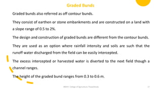Graded Bunds
Graded bunds also referred as off contour bunds.
They consist of earthen or stone embankments and are constructed on a land with
a slope range of 0.5 to 2%.
The design and construction of graded bunds are different from the contour bunds.
They are used as an option where rainfall intensity and soils are such that the
runoff water discharged from the field can be easily intercepted.
The excess intercepted or harvested water is diverted to the next field though a
channel ranges.
The height of the graded bund ranges from 0.3 to 0.6 m.
JNKVV- College of Agriculture, Powarkheda 17
 