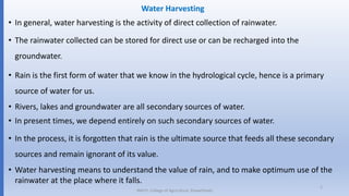 Water Harvesting
• In general, water harvesting is the activity of direct collection of rainwater.
• The rainwater collected can be stored for direct use or can be recharged into the
groundwater.
• Rain is the first form of water that we know in the hydrological cycle, hence is a primary
source of water for us.
• Rivers, lakes and groundwater are all secondary sources of water.
• In present times, we depend entirely on such secondary sources of water.
• In the process, it is forgotten that rain is the ultimate source that feeds all these secondary
sources and remain ignorant of its value.
• Water harvesting means to understand the value of rain, and to make optimum use of the
rainwater at the place where it falls.
JNKVV- College of Agriculture, Powarkheda
2
 