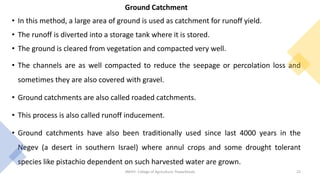 Ground Catchment
• In this method, a large area of ground is used as catchment for runoff yield.
• The runoff is diverted into a storage tank where it is stored.
• The ground is cleared from vegetation and compacted very well.
• The channels are as well compacted to reduce the seepage or percolation loss and
sometimes they are also covered with gravel.
• Ground catchments are also called roaded catchments.
• This process is also called runoff inducement.
• Ground catchments have also been traditionally used since last 4000 years in the
Negev (a desert in southern Israel) where annul crops and some drought tolerant
species like pistachio dependent on such harvested water are grown.
JNKVV- College of Agriculture, Powarkheda 22
 