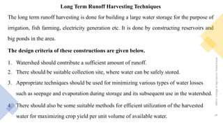 Long Term Runoff Harvesting Techniques
The long term runoff harvesting is done for building a large water storage for the purpose of
irrigation, fish farming, electricity generation etc. It is done by constructing reservoirs and
big ponds in the area.
The design criteria of these constructions are given below.
1. Watershed should contribute a sufficient amount of runoff.
2. There should be suitable collection site, where water can be safely stored.
3. Appropriate techniques should be used for minimizing various types of water losses
such as seepage and evaporation during storage and its subsequent use in the watershed.
4. There should also be some suitable methods for efficient utilization of the harvested
water for maximizing crop yield per unit volume of available water.
JNKVV-CollegeofAgriculture,Powarkheda
24
 