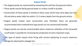 Dugout Ponds
• The dugout ponds are constructed by excavating the soil from the ground surface.
• These ponds may be fed by ground water or surface runoff or by both.
• Construction of these ponds is limited to those areas which have land slope less than
4% and where water table lies within 1.5-2 meters depth from the ground surface.
• Dugout ponds involve more construction cost, therefore these are generally
recommended when embankment type ponds are not economically feasible.
• Dugout ponds can also be recommended where maximum utilization of the harvested
runoff water is possible for increasing the production of some important crops.
• This type of ponds require brick lining with cement plastering to ensure maximum
storage by reducing the seepage loss.
JNKVV- College of Agriculture, Powarkheda 27
 