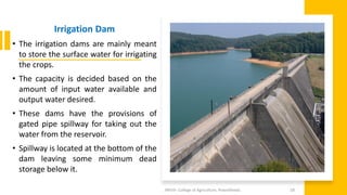 Irrigation Dam
• The irrigation dams are mainly meant
to store the surface water for irrigating
the crops.
• The capacity is decided based on the
amount of input water available and
output water desired.
• These dams have the provisions of
gated pipe spillway for taking out the
water from the reservoir.
• Spillway is located at the bottom of the
dam leaving some minimum dead
storage below it.
JNKVV- College of Agriculture, Powarkheda 28
 