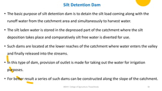 Silt Detention Dam
• The basic purpose of silt detention dam is to detain the silt load coming along with the
runoff water from the catchment area and simultaneously to harvest water.
• The silt laden water is stored in the depressed part of the catchment where the silt
deposition takes place and comparatively silt free water is diverted for use.
• Such dams are located at the lower reaches of the catchment where water enters the valley
and finally released into the streams.
• In this type of dam, provision of outlet is made for taking out the water for irrigation
purposes.
• For better result a series of such dams can be constructed along the slope of the catchment.
JNKVV- College of Agriculture, Powarkheda 30
 