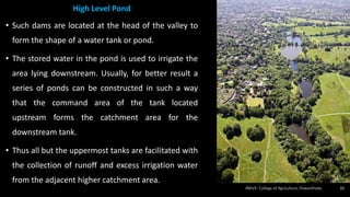 High Level Pond
• Such dams are located at the head of the valley to
form the shape of a water tank or pond.
• The stored water in the pond is used to irrigate the
area lying downstream. Usually, for better result a
series of ponds can be constructed in such a way
that the command area of the tank located
upstream forms the catchment area for the
downstream tank.
• Thus all but the uppermost tanks are facilitated with
the collection of runoff and excess irrigation water
from the adjacent higher catchment area.
32
 