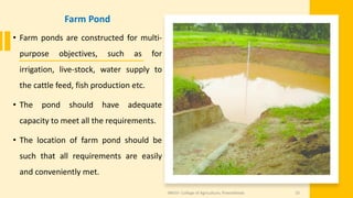 Farm Pond
• Farm ponds are constructed for multi-
purpose objectives, such as for
irrigation, live-stock, water supply to
the cattle feed, fish production etc.
• The pond should have adequate
capacity to meet all the requirements.
• The location of farm pond should be
such that all requirements are easily
and conveniently met.
JNKVV- College of Agriculture, Powarkheda 33
 