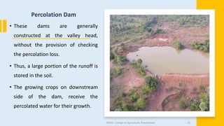 Percolation Dam
• These dams are generally
constructed at the valley head,
without the provision of checking
the percolation loss.
• Thus, a large portion of the runoff is
stored in the soil.
• The growing crops on downstream
side of the dam, receive the
percolated water for their growth.
JNKVV- College of Agriculture, Powarkheda 35
 