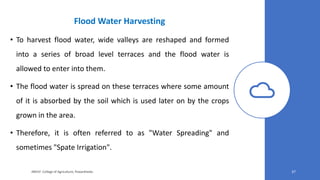 Flood Water Harvesting
• To harvest flood water, wide valleys are reshaped and formed
into a series of broad level terraces and the flood water is
allowed to enter into them.
• The flood water is spread on these terraces where some amount
of it is absorbed by the soil which is used later on by the crops
grown in the area.
• Therefore, it is often referred to as "Water Spreading" and
sometimes "Spate Irrigation".
JNKVV- College of Agriculture, Powarkheda 37
 