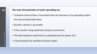 38
JNKVV-CollegeofAgriculture,Powarkheda
The main characteristics of water spreading are:
• Turbulent channel flow is harvested either by diversion or by spreading within
the channel bed/valley floor.
• Runoff is stored in soil profile.
• It has usually a long catchment (may be several km)
• The ratio between catchment to cultivated area lies above 10:1.
• It has provision for overflow of excess water.
 