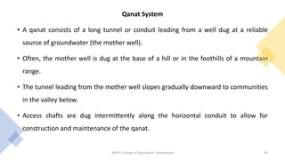 Qanat System
• A qanat consists of a long tunnel or conduit leading from a well dug at a reliable
source of groundwater (the mother well).
• Often, the mother well is dug at the base of a hill or in the foothills of a mountain
range.
• The tunnel leading from the mother well slopes gradually downward to communities
in the valley below.
• Access shafts are dug intermittently along the horizontal conduit to allow for
construction and maintenance of the qanat.
JNKVV- College of Agriculture, Powarkheda 45
 