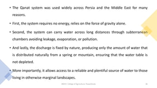 • The Qanat system was used widely across Persia and the Middle East for many
reasons.
• First, the system requires no energy, relies on the force of gravity alone.
• Second, the system can carry water across long distances through subterranean
chambers avoiding leakage, evaporation, or pollution.
• And lastly, the discharge is fixed by nature, producing only the amount of water that
is distributed naturally from a spring or mountain, ensuring that the water table is
not depleted.
• More importantly, it allows access to a reliable and plentiful source of water to those
living in otherwise marginal landscapes.
JNKVV- College of Agriculture, Powarkheda 46
 