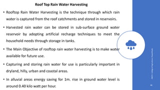 48
JNKVV-CollegeofAgriculture,Powarkheda
Roof Top Rain Water Harvesting
• Rooftop Rain Water Harvesting is the technique through which rain
water is captured from the roof catchments and stored in reservoirs.
• Harvested rain water can be stored in sub-surface ground water
reservoir by adopting artificial recharge techniques to meet the
household needs through storage in tanks.
• The Main Objective of rooftop rain water harvesting is to make water
available for future use.
• Capturing and storing rain water for use is particularly important in
dryland, hilly, urban and coastal areas.
• In alluvial areas energy saving for 1m. rise in ground water level is
around 0.40 kilo watt per hour.
 