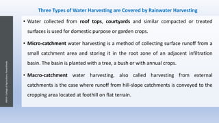 Three Types of Water Harvesting are Covered by Rainwater Harvesting
• Water collected from roof tops, courtyards and similar compacted or treated
surfaces is used for domestic purpose or garden crops.
• Micro-catchment water harvesting is a method of collecting surface runoff from a
small catchment area and storing it in the root zone of an adjacent infiltration
basin. The basin is planted with a tree, a bush or with annual crops.
• Macro-catchment water harvesting, also called harvesting from external
catchments is the case where runoff from hill-slope catchments is conveyed to the
cropping area located at foothill on flat terrain.
JNKVV-CollegeofAgriculture,Powarkheda
 