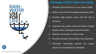 50
Advantages of Rain Water Harvesting
1. Provides self-sufficiency to your water supply.
2. Reduces the cost for pumping of ground water.
3. Provides high quality water, soft and low in
minerals.
4. Improves the quality of ground water through
dilution when recharged to ground water.
5. Reduces soil erosion in urban areas.
6. Rooftop rainwater harvesting is less expensive.
7. Rainwater harvesting systems are simple
which can be adopted by individuals.
 