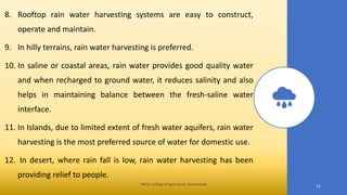 8. Rooftop rain water harvesting systems are easy to construct,
operate and maintain.
9. In hilly terrains, rain water harvesting is preferred.
10. In saline or coastal areas, rain water provides good quality water
and when recharged to ground water, it reduces salinity and also
helps in maintaining balance between the fresh-saline water
interface.
11. In Islands, due to limited extent of fresh water aquifers, rain water
harvesting is the most preferred source of water for domestic use.
12. In desert, where rain fall is low, rain water harvesting has been
providing relief to people.
JNKVV- College of Agriculture, Powarkheda
51
 