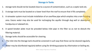 Storage in Tanks
1. storage tank should not be located close to a source of contamination, such as a septic tank etc.
2. A storage tank must be located on a lower level than the roof to ensure that it fills completely.
3. A rainwater system must include installation of an overflow pipe which empties into a non-flooding
area. Excess water may also be used for recharging the aquifer through dug well or abandoned
handpump or tubewell etc.
4. A speed breaker plate must be provided below inlet pipe in the filter so as not to disturb the
filtering material.
5. Storage tanks should be accessible for cleaning.
6. The inlet into the Storage tank should be screened in such way that these can be cleaned regularly.
7. Water may be disinfected regularly before using for drinking purpose by chlorination or boiling etc.
JNKVV- College of Agriculture, Powarkheda 53
 