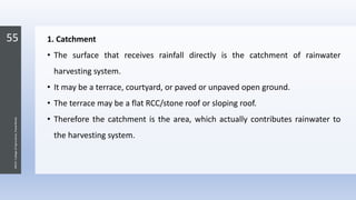 55
JNKVV-CollegeofAgriculture,Powarkheda
1. Catchment
• The surface that receives rainfall directly is the catchment of rainwater
harvesting system.
• It may be a terrace, courtyard, or paved or unpaved open ground.
• The terrace may be a flat RCC/stone roof or sloping roof.
• Therefore the catchment is the area, which actually contributes rainwater to
the harvesting system.
 