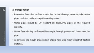 56
JNKVV-CollegeofAgriculture,Powarkheda
2. Transportation
• Rainwater from the rooftop should be carried through down to take water
pipes or drains to the storage/harvesting system.
• Water pipes should be UV resistant (ISI HDPE/PVC pipes) of the required
capacity.
• Water from sloping roofs could be caught through gutters and down take the
pipe.
• At terraces, the mouth of each drain should have wire mesh to restrict floating
material.
 