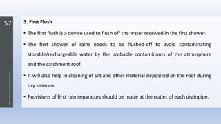 57
JNKVV-CollegeofAgriculture,Powarkheda
3. First Flush
• The first flush is a device used to flush off the water received in the first shower.
• The first shower of rains needs to be flushed-off to avoid contaminating
storable/rechargeable water by the probable contaminants of the atmosphere
and the catchment roof.
• It will also help in cleaning of silt and other material deposited on the roof during
dry seasons.
• Provisions of first rain separators should be made at the outlet of each drainpipe.
 
