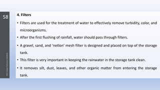 58
JNKVV-CollegeofAgriculture,Powarkheda
4. Filters
• Filters are used for the treatment of water to effectively remove turbidity, color, and
microorganisms.
• After the first flushing of rainfall, water should pass through filters.
• A gravel, sand, and ‘netlon’ mesh filter is designed and placed on top of the storage
tank.
• This filter is very important in keeping the rainwater in the storage tank clean.
• It removes silt, dust, leaves, and other organic matter from entering the storage
tank.
 