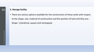 59
JNKVV-CollegeofAgriculture,Powarkheda
5. Storage facility
• There are various options available for the construction of these tanks with respect
to the shape, size, material of construction and the position of tank and they are: -
Shape : Cylindrical, square and rectangular.
 