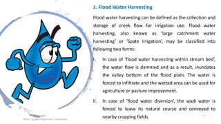 2. Flood Water Harvesting
Flood water harvesting can be defined as the collection and
storage of creek flow for irrigation use. Flood water
harvesting, also known as ‘large catchment water
harvesting’ or ‘Spate Irrigation’, may be classified into
following two forms:
I. In case of ‘flood water harvesting within stream bed’,
the water flow is dammed and as a result, inundates
the valley bottom of the flood plain. The water is
forced to infiltrate and the wetted area can be used for
agriculture or pasture improvement.
II. In case of ‘flood water diversion’, the wadi water is
forced to leave its natural course and conveyed to
nearby cropping fields.JNKVV- College of Agriculture, Powarkheda
6
 