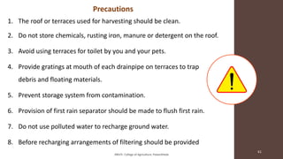 Precautions
1. The roof or terraces used for harvesting should be clean.
2. Do not store chemicals, rusting iron, manure or detergent on the roof.
3. Avoid using terraces for toilet by you and your pets.
4. Provide gratings at mouth of each drainpipe on terraces to trap
debris and floating materials.
5. Prevent storage system from contamination.
6. Provision of first rain separator should be made to flush first rain.
7. Do not use polluted water to recharge ground water.
8. Before recharging arrangements of filtering should be provided
JNKVV- College of Agriculture, Powarkheda
61
 