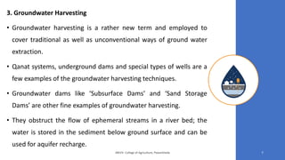 3. Groundwater Harvesting
• Groundwater harvesting is a rather new term and employed to
cover traditional as well as unconventional ways of ground water
extraction.
• Qanat systems, underground dams and special types of wells are a
few examples of the groundwater harvesting techniques.
• Groundwater dams like ‘Subsurface Dams’ and ‘Sand Storage
Dams’ are other fine examples of groundwater harvesting.
• They obstruct the flow of ephemeral streams in a river bed; the
water is stored in the sediment below ground surface and can be
used for aquifer recharge.
JNKVV- College of Agriculture, Powarkheda 7
 