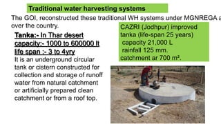 Traditional water harvesting systems
The GOI, reconstructed these traditional WH systems under MGNREGA a
over the country.
Tanka:- In Thar desert
capacity:- 1000 to 600000 lt
life span :- 3 to 4yry
It is an underground circular
tank or cistern constructed for
collection and storage of runoff
water from natural catchment
or artificially prepared clean
catchment or from a roof top.
CAZRI (Jodhpur) improved
tanka (life-span 25 years)
capacity 21,000 L
rainfall 125 mm.
catchment ar 700 m².
 