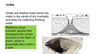 15
Virdas are shallow holes which are
made in the sands of dry riverbeds
and lakes for collecting drinking
water.
virdas
Maldharis (local
nomadic people) first
developed this unique
structure in the Rann of
Kutch, which is
essentially like a well in
a tank.
 