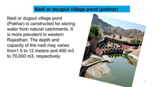 17
Nadi or dougiut village pond (pokhar)
Nadi or dugout village pond
(Pokhar) is constructed for storing
water from natural catchments. It
is more prevalent in western
Rajasthan. The depth and
capacity of the nadi may varies
from1.5 to 12 meters and 400 m3
to 70,000 m3, respectively.
 