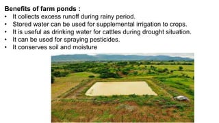 Benefits of farm ponds :
• It collects excess runoff during rainy period.
• Stored water can be used for supplemental irrigation to crops.
• It is useful as drinking water for cattles during drought situation.
• It can be used for spraying pesticides.
• It conserves soil and moisture
 