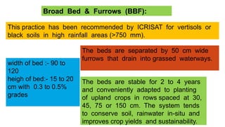 Broad Bed & Furrows (BBF):
This practice has been recommended by ICRISAT for vertisols or
black soils in high rainfall areas (>750 mm).
width of bed :- 90 to
120
heigh of bed:- 15 to 20
cm with 0.3 to 0.5%
grades
The beds are separated by 50 cm wide
furrows that drain into grassed waterways.
The beds are stable for 2 to 4 years
and conveniently adapted to planting
of upland crops in rows spaced at 30,
45, 75 or 150 cm. The system tends
to conserve soil, rainwater in-situ and
improves crop yields and sustainability.
 