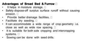 Advantages of Broad Bed & Furrow
• It helps in moisture storage.
• Safely dispose-off surplus surface runoff without causing
erosion.
• Provide better drainage facilities.
• Facilitate dry seeding.
• It can accommodate a wide range of crop geometry i.e.
close as well as wide row spacing.
• It is suitable for both sole cropping and intercropping
systems.
• Sowing can be done with seed drills.
 