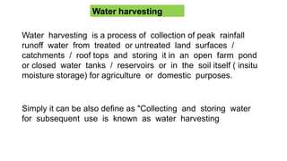 Water harvesting
Water harvesting is a process of collection of peak rainfall
runoff water from treated or untreated land surfaces /
catchments / roof tops and storing it in an open farm pond
or closed water tanks / reservoirs or in the soil itself ( insitu
moisture storage) for agriculture or domestic purposes.
Simply it can be also define as "Collecting and storing water
for subsequent use is known as water harvesting
 