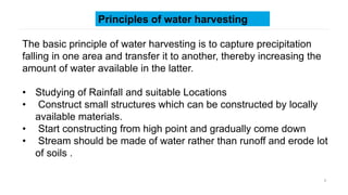 5
Principles of water harvesting
The basic principle of water harvesting is to capture precipitation
falling in one area and transfer it to another, thereby increasing the
amount of water available in the latter.
• Studying of Rainfall and suitable Locations
• Construct small structures which can be constructed by locally
available materials.
• Start constructing from high point and gradually come down
• Stream should be made of water rather than runoff and erode lot
of soils .
 