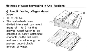 Methods of water harvesting in Arid Regions
8
a) Runoff farming :-Negev desert
(Israel)
• 10 to 50 ha.
• The watersheds were
divided into small catchment
areas of 1 to 3 ha that
allowed runoff water to be
collected in easily catchment
channels on the hill sides
and were small enough to
prevent uncontrollable
amount of water.
 