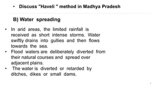 9
• Discuss "Haveli " method in Madhya Pradesh
B) Water spreading
• In arid areas, the limited rainfall is
received as short intense storms. Water
swiftly drains into gullies and then flows
towards the sea.
• Flood waters are deliberately diverted from
their natural courses and spread over
adjacent plains.
• The water is diverted or retarded by
ditches, dikes or small dams.
 